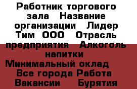 Работник торгового зала › Название организации ­ Лидер Тим, ООО › Отрасль предприятия ­ Алкоголь, напитки › Минимальный оклад ­ 1 - Все города Работа » Вакансии   . Бурятия респ.